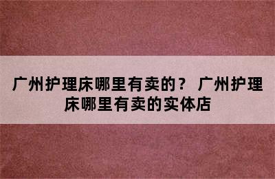 广州护理床哪里有卖的？ 广州护理床哪里有卖的实体店